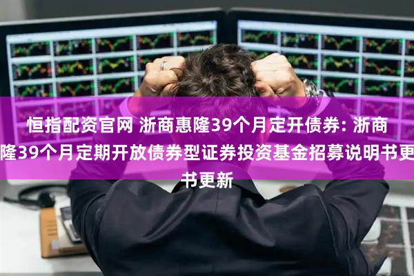 恒指配资官网 浙商惠隆39个月定开债券: 浙商惠隆39个月定期开放债券型证券投资基金招募说明书更新