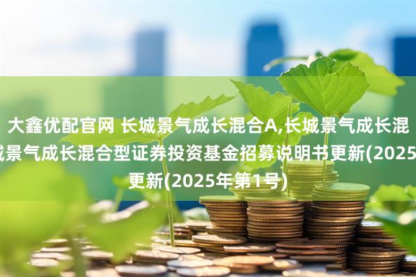 大鑫优配官网 长城景气成长混合A,长城景气成长混合C: 长城景气成长混合型证券投资基金招募说明书更新(2025年第1号)