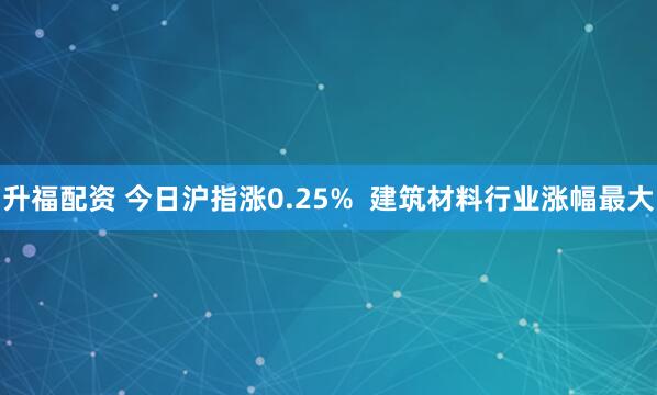 升福配资 今日沪指涨0.25%  建筑材料行业涨幅最大