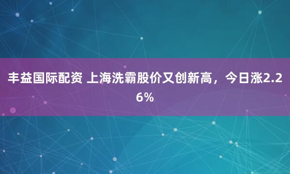 丰益国际配资 上海洗霸股价又创新高，今日涨2.26%