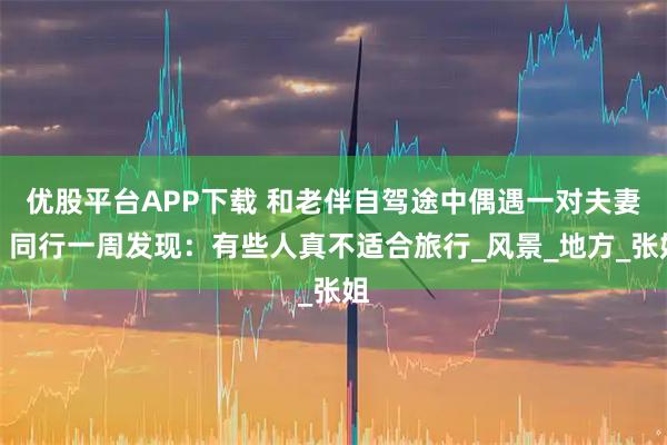 优股平台APP下载 和老伴自驾途中偶遇一对夫妻，同行一周发现：有些人真不适合旅行_风景_地方_张姐