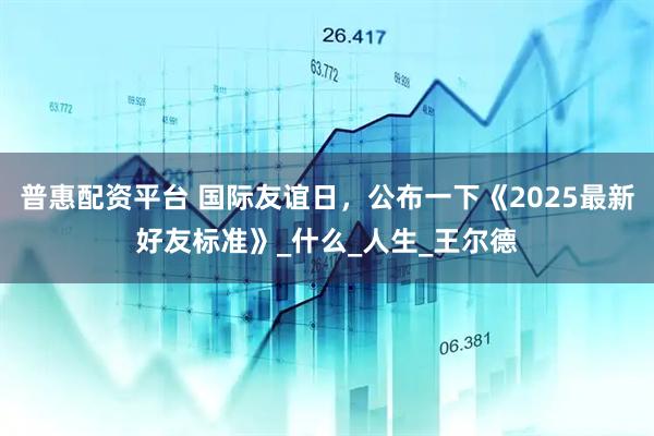 普惠配资平台 国际友谊日，公布一下《2025最新好友标准》_什么_人生_王尔德