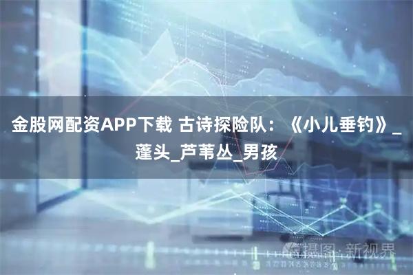 金股网配资APP下载 古诗探险队：《小儿垂钓》_蓬头_芦苇丛_男孩