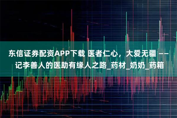 东信证券配资APP下载 医者仁心，大爱无疆 —— 记李善人的医助有缘人之路_药材_奶奶_药箱