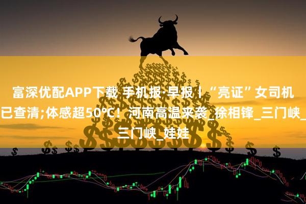 富深优配APP下载 手机报·早报丨“亮证”女司机身份已查清;体感超50℃！河南高温来袭_徐相锋_三门峡_娃娃