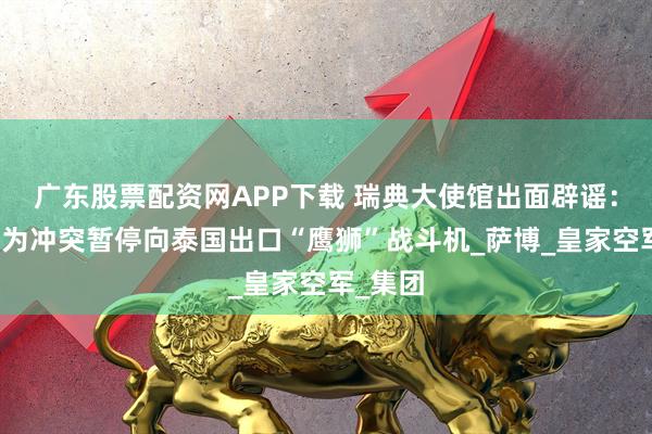 广东股票配资网APP下载 瑞典大使馆出面辟谣：不会因为冲突暂停向泰国出口“鹰狮”战斗机_萨博_皇家空军_集团