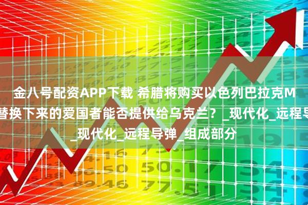 金八号配资APP下载 希腊将购买以色列巴拉克MX防空系统:替换下来的爱国者能否提供给乌克兰?_现代化_远程导弹_组成部分