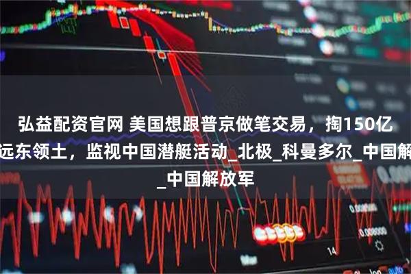 弘益配资官网 美国想跟普京做笔交易，掏150亿买俄远东领土，监视中国潜艇活动_北极_科曼多尔_中国解放军