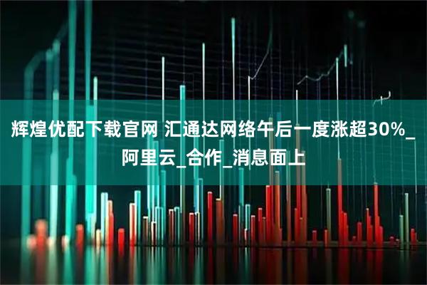 辉煌优配下载官网 汇通达网络午后一度涨超30%_阿里云_合作_消息面上