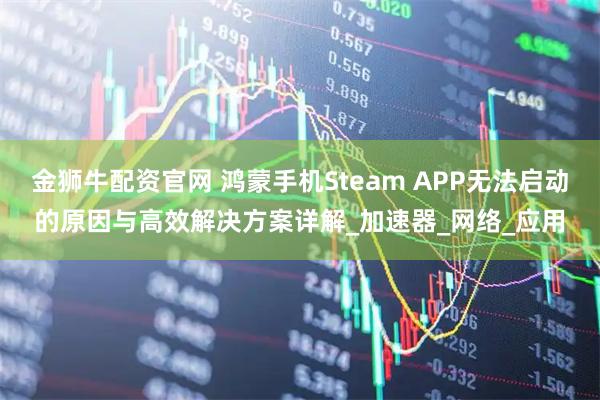 金狮牛配资官网 鸿蒙手机Steam APP无法启动的原因与高效解决方案详解_加速器_网络_应用
