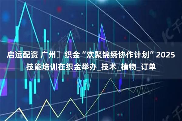 启运配资 广州・织金“欢聚锦绣协作计划”2025技能培训在织金举办_技术_植物_订单