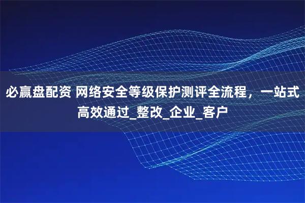 必赢盘配资 网络安全等级保护测评全流程,一站式高效通过_整改_企业_客户