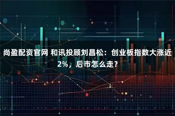 尚盈配资官网 和讯投顾刘昌松：创业板指数大涨近2%，后市怎么走？