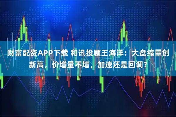 财富配资APP下载 和讯投顾王海洋：大盘缩量创新高，价增量不增，加速还是回调？