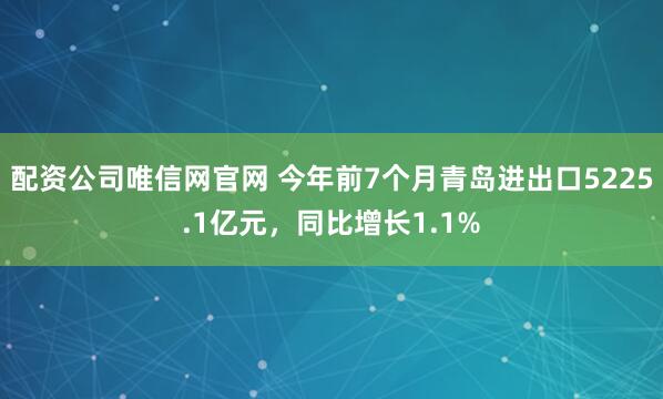 配资公司唯信网官网 今年前7个月青岛进出口5225.1亿元，同比增长1.1%