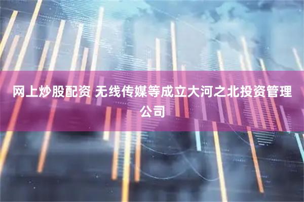 网上炒股配资 无线传媒等成立大河之北投资管理公司