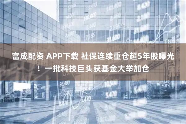 富成配资 APP下载 社保连续重仓超5年股曝光！一批科技巨头获基金大举加仓