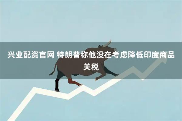 兴业配资官网 特朗普称他没在考虑降低印度商品关税