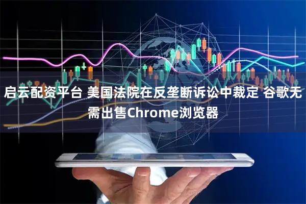 启云配资平台 美国法院在反垄断诉讼中裁定 谷歌无需出售Chrome浏览器