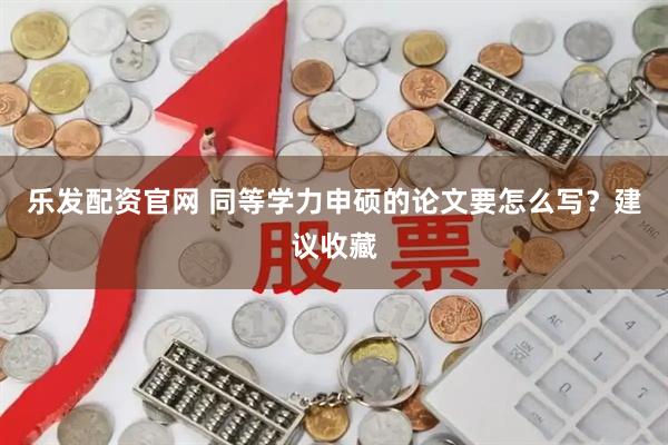 乐发配资官网 同等学力申硕的论文要怎么写？建议收藏